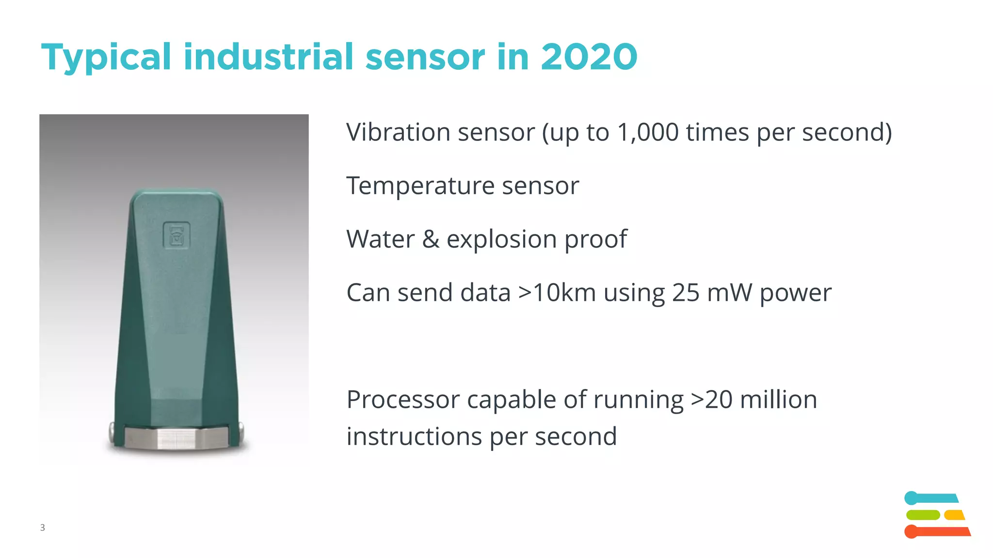 3
Typical industrial sensor in 2020
Vibration sensor (up to 1,000 times per second)
Temperature sensor
Water & explosion proof
Can send data >10km using 25 mW power
Processor capable of running >20 million
instructions per second
 