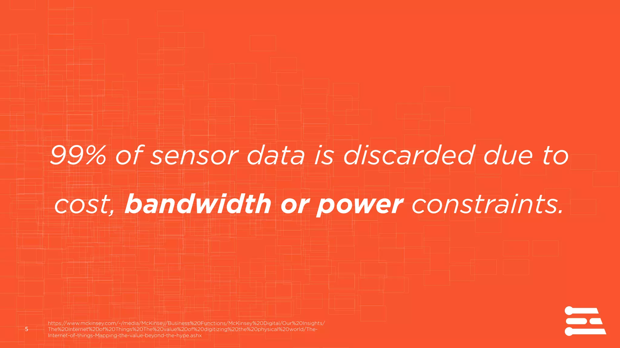 5
99% of sensor data is discarded due to
cost, bandwidth or power constraints.
https://www.mckinsey.com/~/media/McKinsey/Business%20Functions/McKinsey%20Digital/Our%20Insights/
The%20Internet%20of%20Things%20The%20value%20of%20digitizing%20the%20physical%20world/The-
Internet-of-things-Mapping-the-value-beyond-the-hype.ashx
 