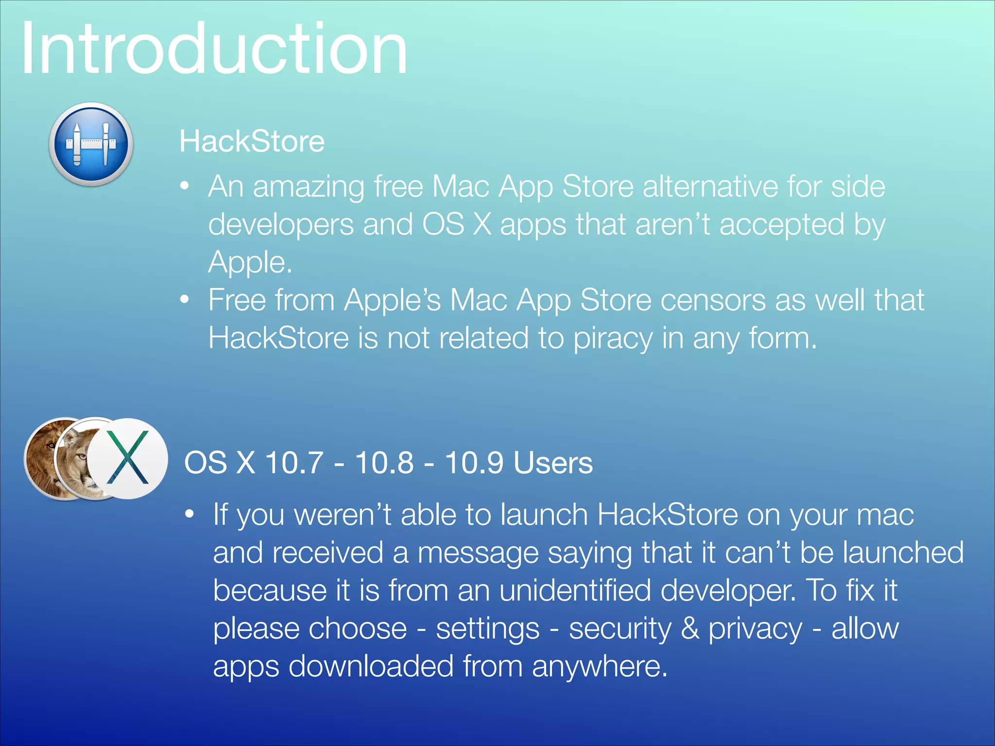 Introduction
HackStore
• An amazing free Mac App Store alternative for side
developers and OS X apps that aren’t accepted by
Apple.
• Free from Apple’s Mac App Store censors as well that
HackStore is not related to piracy in any form.

OS X 10.7 - 10.8 - 10.9 Users
•

If you weren’t able to launch HackStore on your mac
and received a message saying that it can’t be launched
because it is from an unidentiﬁed developer. To ﬁx it
please choose - settings - security & privacy - allow
apps downloaded from anywhere.

 