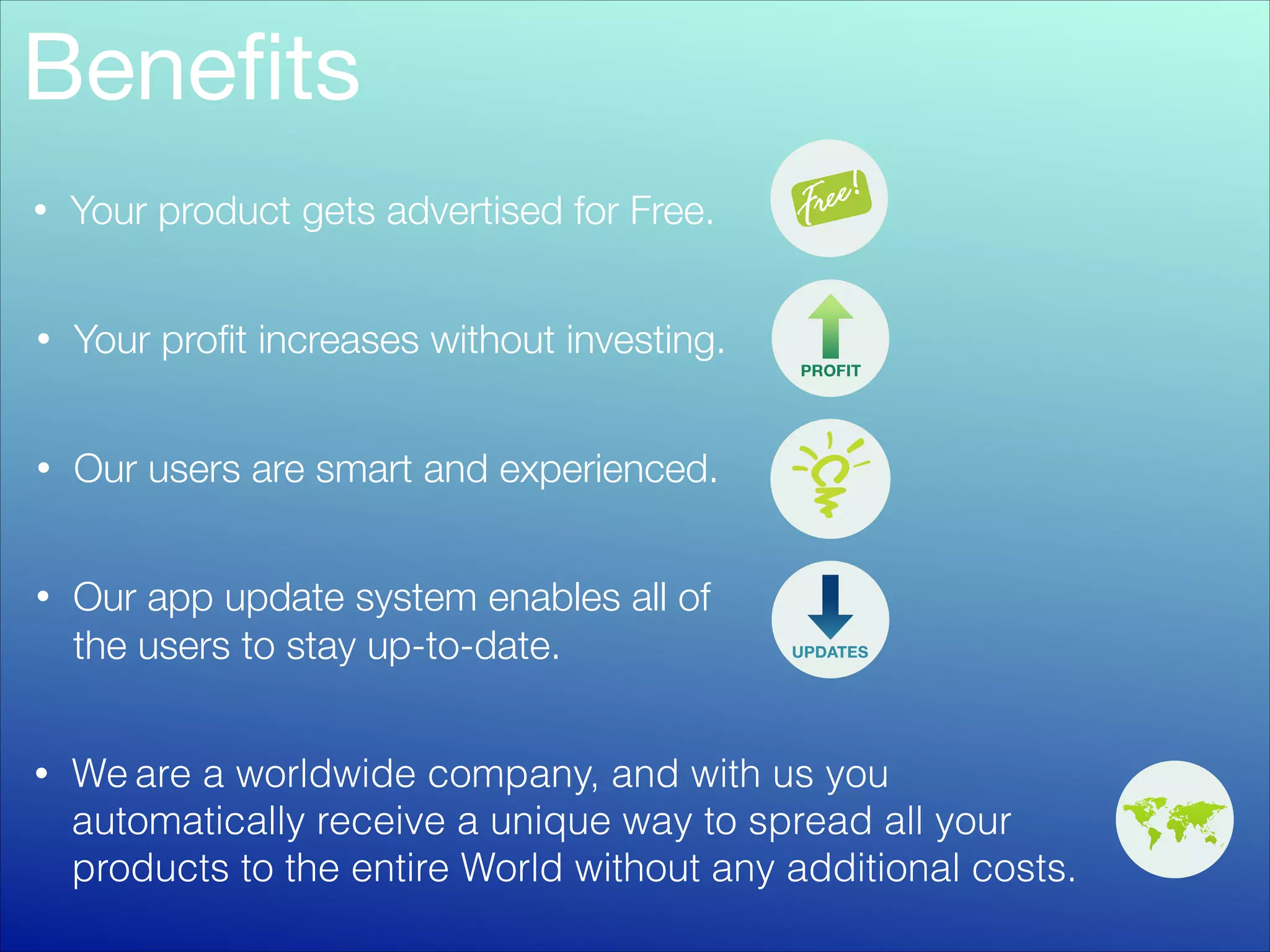Beneﬁts
•

Your product gets advertised for Free.

•

Your proﬁt increases without investing.

•

Our users are smart and experienced.

•

Our app update system enables all of
the users to stay up-to-date.

•

We are a worldwide company, and with us you
automatically receive a unique way to spread all your
products to the entire World without any additional costs.

 
