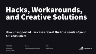 Hacks, Workarounds,
and Creative Solutions
How unsupported use cases reveal the true needs of your
API consumers
PRESENTER
Karen White
@karen_pwhite
Event
Nordic Austin API Summit
DATE
May 15, 2019
 