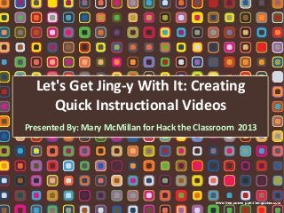 Let's Get Jing-y With It: Creating
Quick Instructional Videos
Presented By: Mary McMillan for Hack the Classroom 2013

 