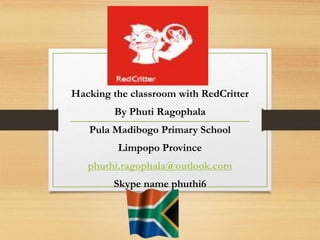 Hacking the classroom with RedCritter
By Phuti Ragophala
Pula Madibogo Primary School
Limpopo Province
phuthi.ragophala@outlook.com
Skype name phuthi6
 