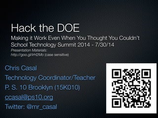 Chris Casal
Technology Coordinator/Teacher
P. S. 10 Brooklyn (15K010)
ccasal@ps10.org
Twitter: @mr_casal
Hack the DOE
Making it Work Even When You Thought You Couldn’t
School Technology Summit 2014 - 7/30/14
Presentation Materials:
http://goo.gl/irH2Mo (case sensitive)
 
