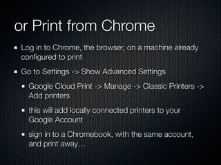 or Print from Chrome
Log in to Chrome, the browser, on a machine already
conﬁgured to print
Go to Settings -> Show Advanced Settings
Google Cloud Print -> Manage -> Classic Printers ->
Add printers
this will add locally connected printers to your
Google Account
sign in to a Chromebook, with the same account,
and print away…
 