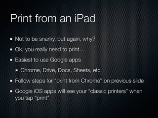 Print from an iPad
Not to be snarky, but again, why?
Ok, you really need to print…
Easiest to use Google apps
Chrome, Drive, Docs, Sheets, etc
Follow steps for “print from Chrome” on previous slide
Google iOS apps will see your “classic printers” when
you tap “print”
 