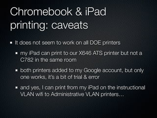 Chromebook & iPad
printing: caveats
It does not seem to work on all DOE printers
my iPad can print to our X646 ATS printer but not a
C782 in the same room
both printers added to my Google account, but only
one works, it’s a bit of trial & error
and yes, I can print from my iPad on the instructional
VLAN wiﬁ to Administrative VLAN printers…
 