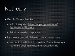 Not really
Get YouTube unblocked
submit request: https://apps.nycenet.edu/
Applications/Filtering/
Principal needs to approve
It’s more a bandwidth issue than a content one
we unblocked it but if more than 3 machines in a
room are playing a video the network stalls
 
