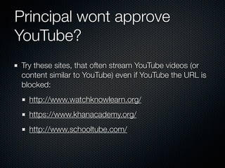 Principal wont approve
YouTube?
Try these sites, that often stream YouTube videos (or
content similar to YouTube) even if YouTube the URL is
blocked:
http://www.watchknowlearn.org/
https://www.khanacademy.org/
http://www.schooltube.com/
 