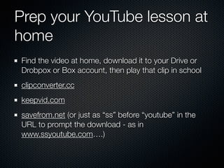 Prep your YouTube lesson at
home
Find the video at home, download it to your Drive or
Drobpox or Box account, then play that clip in school
clipconverter.cc
keepvid.com
savefrom.net (or just as “ss” before “youtube” in the
URL to prompt the download - as in
www.ssyoutube.com….)
 