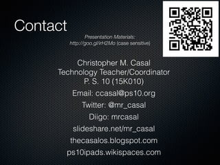 Contact
Presentation Materials:
http://goo.gl/irH2Mo (case sensitive)
!
Christopher M. Casal  
Technology Teacher/Coordinator  
P. S. 10 (15K010)
Email: ccasal@ps10.org
Twitter: @mr_casal
Diigo: mrcasal
slideshare.net/mr_casal
thecasalos.blogspot.com
ps10ipads.wikispaces.com
 