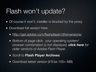 Flash won’t update?
Of course it won’t, installer is blocked by the proxy
Download full version here:
http://get.adobe.com/ﬂashplayer/otherversions/
Bottom of page click: your operating system/
browser combination is not displayed, click here for
older versions of Adobe Flash Player.
Scroll to Flash Player Archives
Download latest version (it’ll be 100+ MB)
 