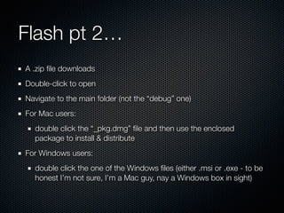 Flash pt 2…
A .zip ﬁle downloads
Double-click to open
Navigate to the main folder (not the “debug” one)
For Mac users:
double click the “_pkg.dmg” ﬁle and then use the enclosed
package to install & distribute
For Windows users:
double click the one of the Windows ﬁles (either .msi or .exe - to be
honest I’m not sure, I’m a Mac guy, nay a Windows box in sight)
 