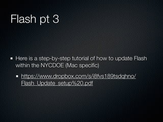 Flash pt 3
Here is a step-by-step tutorial of how to update Flash
within the NYCDOE (Mac speciﬁc)
https://www.dropbox.com/s/xxmtzsc1cc9e1co/
Flash_Update_setup.pdf
 