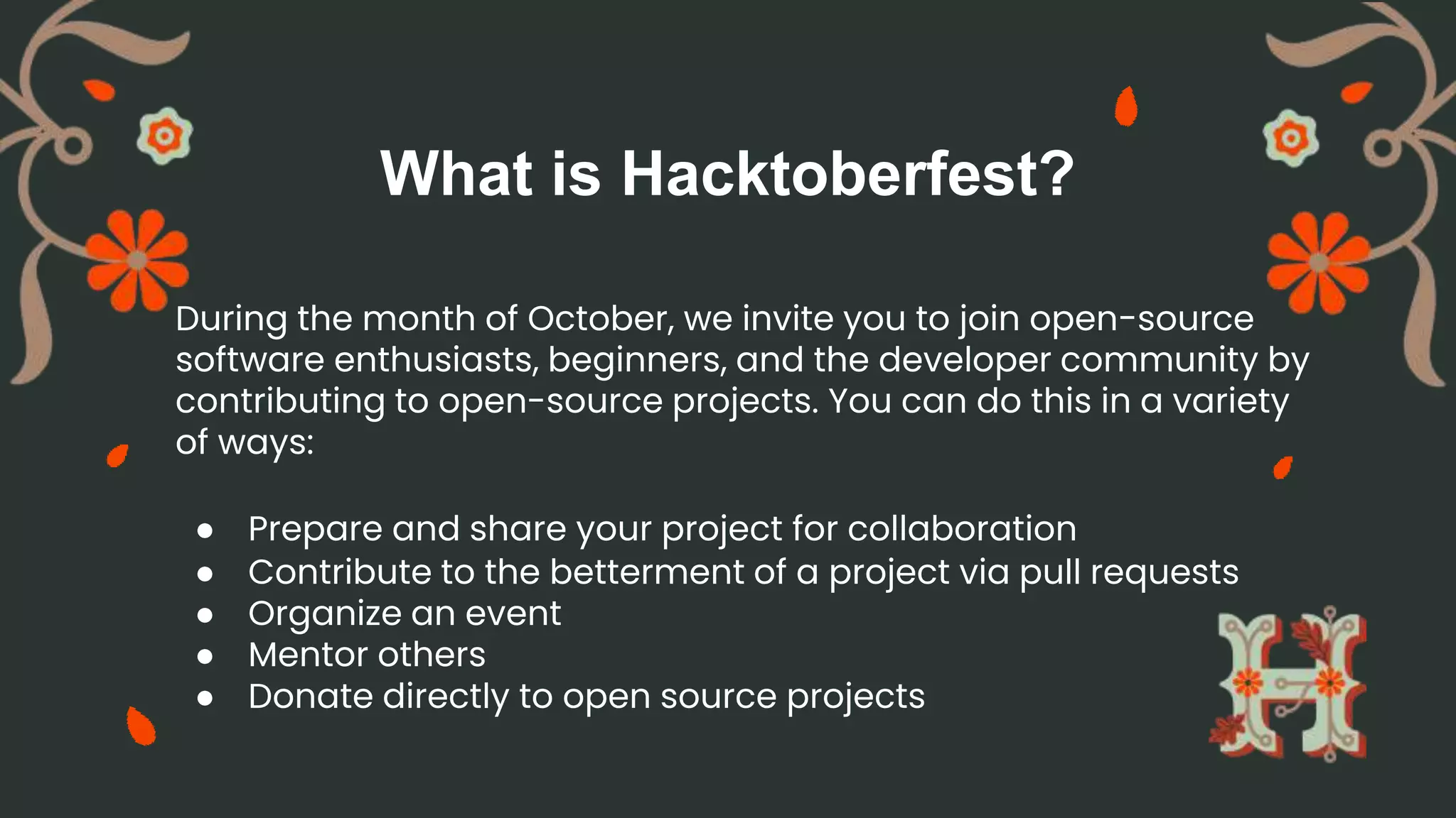 What is Hacktoberfest?
During the month of October, we invite you to join open-source
software enthusiasts, beginners, and the developer community by
contributing to open-source projects. You can do this in a variety
of ways:
● Prepare and share your project for collaboration
● Contribute to the betterment of a project via pull requests
● Organize an event
● Mentor others
● Donate directly to open source projects
 