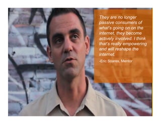 They are no longer
passive consumers of
what's going on on the
internet, they become
actively involved. I think
that’s really empowering
and will reshape the
internet.
-Eric Soares, Mentor