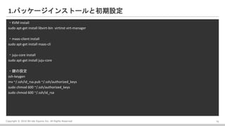 Copyright ? 2016 Bit-isle Equinix Inc. All Rights Reserved
1.ѥå`󥹥ȩ`ȳO
?KVM install
sudo apt-get install libvirt-bin virtinst virt-manager
?maas-client install
sudo apt-get install maas-cli
?juju-core install
sudo apt-get install juju-core
?IO
ssh-keygen
mv ~/.ssh/id_rsa.pub ~/.ssh/authorized_keys
sudo chmod 600 ~/.ssh/authorized_keys
sudo chmod 600 ~/.ssh/id_rsa
10
 