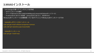 Copyright ? 2016 Bit-isle Equinix Inc. All Rights Reserved
3.MAAS󥹥ȩ`
?virt-managerʹäƥ󥹥󥹤
? ISOǥ󥹥ȩ`xk
? ڥåCPU2Core,Mem:2048,Disk30GB(qcow2),netowrk:NAT(defaultͥåȥ`)
? IP address192.168.122.2Ogateway192.168.122.1DNS8.8.8.8
UbuntuΥ󥹥ȩ`նʹäƤ륪ץǤUbuntuΥ󥹥ȩ`OK
?MAASΥݥȥ򥤥󥹥ȩ`
sudo apt-get install software-properties-common
sudo add-apt-repository ppa:maas/stable
?MAASΥ󥹥ȩ`
sudo apt-get install maas
12
 