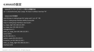 Copyright ? 2016 Bit-isle Equinix Inc. All Rights Reserved
4.MAASO
?MAASǥץ륵`äι_I
cat ~/.ssh/authorized_keys |xargs -I% maas m sshkeys new key="%
?MAAS-DHCPO
uuid=$(maas m node-groups list | grep uuid | cut -d" -f4)
maas m node-group-interface delete $uuid eth0
maas m node-group-interfaces new $uuid 
ip_range_high=192.168.122.200 
ip_range_low=192.168.122.10 
management=2 
static_ip_range_low=192.168.122.201 
name=eth0 
ip=192.168.122.2 
subnet_mask=255.255.255.0 
broadcast_ip=192.168.122.255 
static_ip_range_high=192.168.122.251 
interface=eth0
14
 