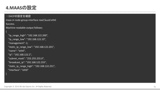 Copyright ? 2016 Bit-isle Equinix Inc. All Rights Reserved
4.MAASO
?DHCPO_J
maas m node-group-interface read $uuid eth0
Success.
Machine-readable output follows:
{
"ip_range_high": "192.168.122.200",
"ip_range_low": "192.168.122.10",
"management": 2,
"static_ip_range_low": "192.168.122.201",
"name": "eth0",
"ip": "192.168.122.2",
"subnet_mask": "255.255.255.0",
"broadcast_ip": "192.168.122.255",
"static_ip_range_high": "192.168.122.251",
"interface": "eth0"
}
15
 
