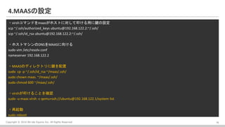 Copyright ? 2016 Bit-isle Equinix Inc. All Rights Reserved
4.MAASO
?virshޥɤmaasۥȤˌߵäIO
scp ~/.ssh/authorized_keys ubuntu@192.168.122.2:~/.ssh/
scp ~/.ssh/id_rsa ubuntu@192.168.122.2:~/.ssh/
?ۥȥޥDNSMAAS򤱤
sudo vim /etc/resolv.conf
nameserver 192.168.122.2
?MAASΥǥ쥯ȥI
sudo cp -p ~/.ssh/id_rsa ~/maas/.ssh/
sudo chown maas. ~/maas/.ssh/
sudo chmod 600 ~/maas/.ssh/
?virshߵ뤳Ȥ_J
sudo -u maas virsh -c qemu+ssh://ubuntu@192.168.122.1/system list
?
sudo reboot
16
 