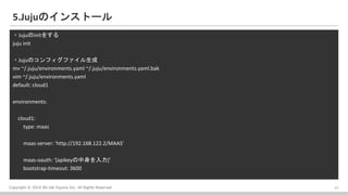 Copyright ? 2016 Bit-isle Equinix Inc. All Rights Reserved
5.JujuΥ󥹥ȩ`
?Jujuinit򤹤
juju init
?JujuΥեե
mv ~/.juju/environments.yaml ~/.juju/environments.yaml.bak
vim ~/.juju/environments.yaml
default: cloud1
environments:
cloud1:
type: maas
maas-server: 'http://192.168.122.2/MAAS'
maas-oauth: '[apikey]'
bootstrap-timeout: 3600
17
 