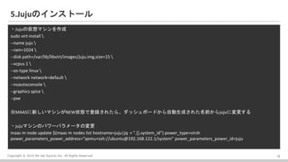 Copyright ? 2016 Bit-isle Equinix Inc. All Rights Reserved
5.JujuΥ󥹥ȩ`
?Juju΁ޥ
sudo virt-install 
--name juju 
--ram=1024 
--disk path=/var/lib/libvirt/images/juju.img,size=15 
--vcpus 1 
--os-type linux 
--network network=default 
--noautoconsole 
--graphics spice 
--pxe
MAAS¤ޥNEW״Bǵh줿顢åܩ`ɤԄɤ줿ǰjujuˉ
?jujuޥΥѥ`ѥ`Ή
maas m node update $(maas m nodes list hostname=juju|jq -r ".[].system_id") power_type=virsh
power_parameters_power_address="qemu+ssh://ubuntu@192.168.122.1/system" power_parameters_power_id=juju
18
 