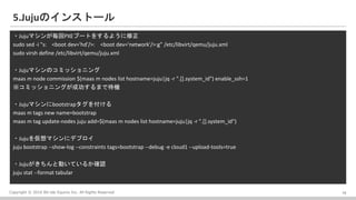 Copyright ? 2016 Bit-isle Equinix Inc. All Rights Reserved
5.JujuΥ󥹥ȩ`
?Jujuޥ󤬚PXE֩`Ȥ򤹤褦
sudo sed -i "s: <boot dev='hd'/>: <boot dev='network'/>:g" /etc/libvirt/qemu/juju.xml
sudo virsh define /etc/libvirt/qemu/juju.xml
?JujuޥΥߥå˥
maas m node commission $(maas m nodes list hostname=juju|jq -r ".[].system_id") enable_ssh=1
ߥå˥󥰤ɹޤǴC
?Jujuޥbootstrap򸶤
maas m tags new name=bootstrap
maas m tag update-nodes juju add=$(maas m nodes list hostname=juju|jq -r ".[].system_id")
?Jujuޥ˥ǥץ
juju bootstrap --show-log --constraints tags=bootstrap --debug -e cloud1 --upload-tools=true
?JujuȄӤƤ뤫_J
juju stat --format tabular
19
 