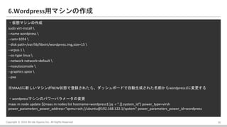 Copyright ? 2016 Bit-isle Equinix Inc. All Rights Reserved
6.Wordpressåޥ
?ޥ
sudo virt-install 
--name wordpress 
--ram=1024 
--disk path=/var/lib/libvirt/wordpress.img,size=15 
--vcpus 1 
--os-type linux 
--network network=default 
--noautoconsole 
--graphics spice 
--pxe
MAAS¤ޥNEW״Bǵh줿顢åܩ`ɤԄɤ줿ǰwordpress1ˉ
?wordpressޥΥѥ`ѥ`Ή
maas m node update $(maas m nodes list hostname=wordpress1|jq -r ".[].system_id") power_type=virsh
power_parameters_power_address="qemu+ssh://ubuntu@192.168.122.1/system" power_parameters_power_id=wordpress
20
 
