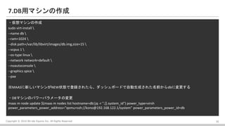 Copyright ? 2016 Bit-isle Equinix Inc. All Rights Reserved
7.DBåޥ
?ޥ
sudo virt-install 
--name db 
--ram=1024 
--disk path=/var/lib/libvirt/images/db.img,size=15 
--vcpus 1 
--os-type linux 
--network network=default 
--noautoconsole 
--graphics spice 
--pxe
MAAS¤ޥNEW״Bǵh줿顢åܩ`ɤԄɤ줿ǰdbˉ
?DBޥΥѥ`ѥ`Ή
maas m node update $(maas m nodes list hostname=db|jq -r ".[].system_id") power_type=virsh
power_parameters_power_address="qemu+ssh://kono@192.168.122.1/system" power_parameters_power_id=db
22
 