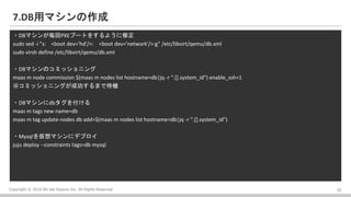 Copyright ? 2016 Bit-isle Equinix Inc. All Rights Reserved
7.DBåޥ
?DBޥ󤬚PXE֩`Ȥ򤹤褦
sudo sed -i "s: <boot dev='hd'/>: <boot dev='network'/>:g" /etc/libvirt/qemu/db.xml
sudo virsh define /etc/libvirt/qemu/db.xml
?DBޥΥߥå˥
maas m node commission $(maas m nodes list hostname=db|jq -r ".[].system_id") enable_ssh=1
ߥå˥󥰤ɹޤǴC
?DBޥdb򸶤
maas m tags new name=db
maas m tag update-nodes db add=$(maas m nodes list hostname=db|jq -r ".[].system_id")
?Mysqlޥ˥ǥץ
juju deploy --constraints tags=db mysql
23
 