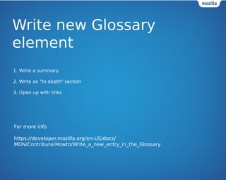 Write new Glossary 
element 
1. Write a summary 
2. Write an "In depth" section 
3. Open up with links 
For more info 
https://developer.mozilla.org/en-US/docs/ 
MDN/Contribute/Howto/Write_a_new_entry_in_the_Glossary 
 