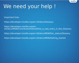 We need your help ! 
Important links 
https://developer.mozilla.org/en-US/docs/Glossary 
https://developer.mozilla.org/en- 
US/docs/MDN/Contribute/Howto/Write_a_new_entry_in_the_Glossary 
https://developer.mozilla.org/en-US/docs/MDN/Doc_status/Glossary 
https://developer.mozilla.org/en-US/docs/MDN/Getting_started 
 