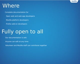 Where 
Complete documentation for 
? Open web and web app developers 
? Mozilla platform developers 
? Firefox add-on developers 
Fully open to all 
Our documentation is wiki 
Anyone can edit at any time 
Volunteer and Mozilla staff can contribute together 
 