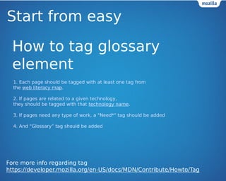 Start from easy 
How to tag glossary 
element 
1. Each page should be tagged with at least one tag from 
the web literacy map. 
2. If pages are related to a given technology, 
they should be tagged with that technology name. 
3. If pages need any type of work, a "Need*" tag should be added 
4. And Glossary tag should be added 
Fore more info regarding tag 
https://developer.mozilla.org/en-US/docs/MDN/Contribute/Howto/Tag 
 