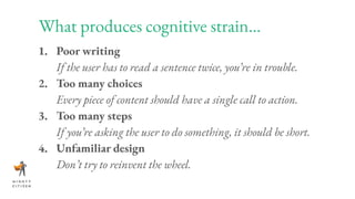 What produces cognitive strain...
1. Poor writing
If the user has to read a sentence twice, you’re in trouble.
2. Too many choices
Every piece of content should have a single call to action.
3. Too many steps
If you’re asking the user to do something, it should be short.
4. Unfamiliar design
Don’t try to reinvent the wheel.
 