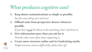 What produces cognitive ease?
1. Keep donor communications as simple as possible.
Say the same thing over and over.
2. Offload tasks from prospective donors whenever
possible.
If you don’t need the donor to do something, don’t ask them to.
3. Give information more than you ask for it.
Provide value more often than requesting it.
4. Create more structure online and in fundraising emails.
People consume content diﬀerently online than oﬀ.
 