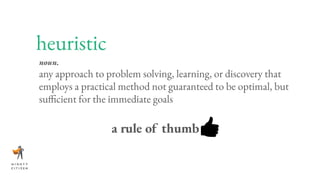 heuristic
noun.
any approach to problem solving, learning, or discovery that
employs a practical method not guaranteed to be optimal, but
sufficient for the immediate goals
a rule of thumb
 