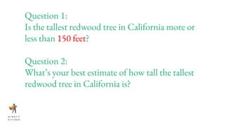 Question 1:
Is the tallest redwood tree in California more or
less than 150 feet?
Question 2:
What’s your best estimate of how tall the tallest
redwood tree in California is?
 