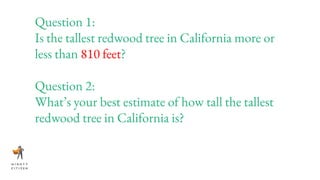 Question 1:
Is the tallest redwood tree in California more or
less than 810 feet?
Question 2:
What’s your best estimate of how tall the tallest
redwood tree in California is?
 