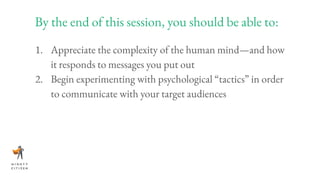 By the end of this session, you should be able to:
1. Appreciate the complexity of the human mind—and how
it responds to messages you put out
2. Begin experimenting with psychological “tactics” in order
to communicate with your target audiences
 
