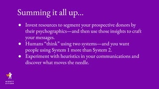 ● Invest resources to segment your prospective donors by
their psychographics—and then use those insights to craft
your messages.
● Humans “think” using two systems—and you want
people using System 1 more than System 2.
● Experiment with heuristics in your communications and
discover what moves the needle.
Summing it all up...
 