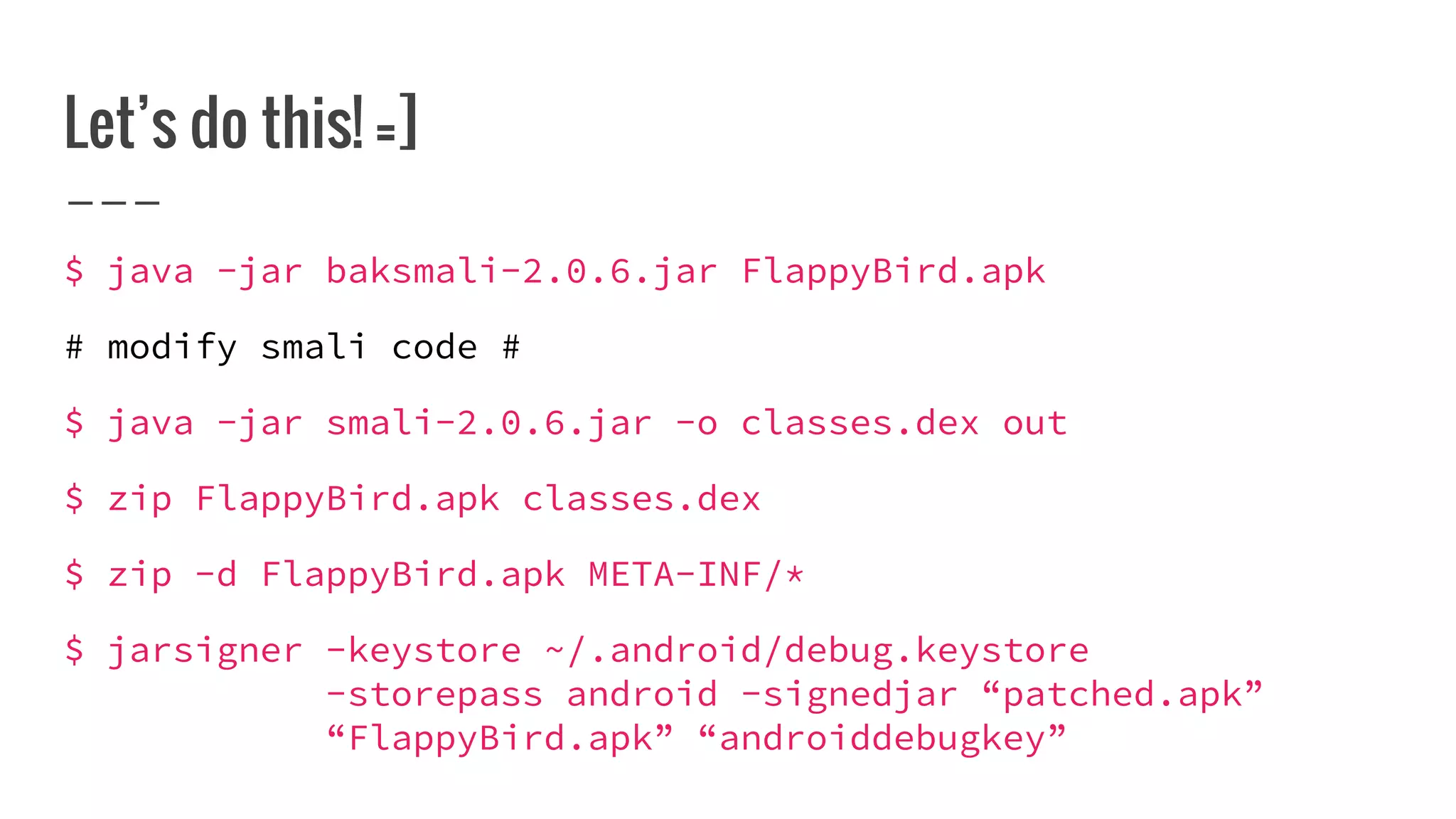 Let’s do this! =]
$ java -jar baksmali-2.0.6.jar FlappyBird.apk
# modify smali code #
$ java -jar smali-2.0.6.jar -o classes.dex out
$ zip FlappyBird.apk classes.dex
$ zip -d FlappyBird.apk META-INF/*
$ jarsigner -keystore ~/.android/debug.keystore
-storepass android -signedjar “patched.apk”
“FlappyBird.apk” “androiddebugkey”
 