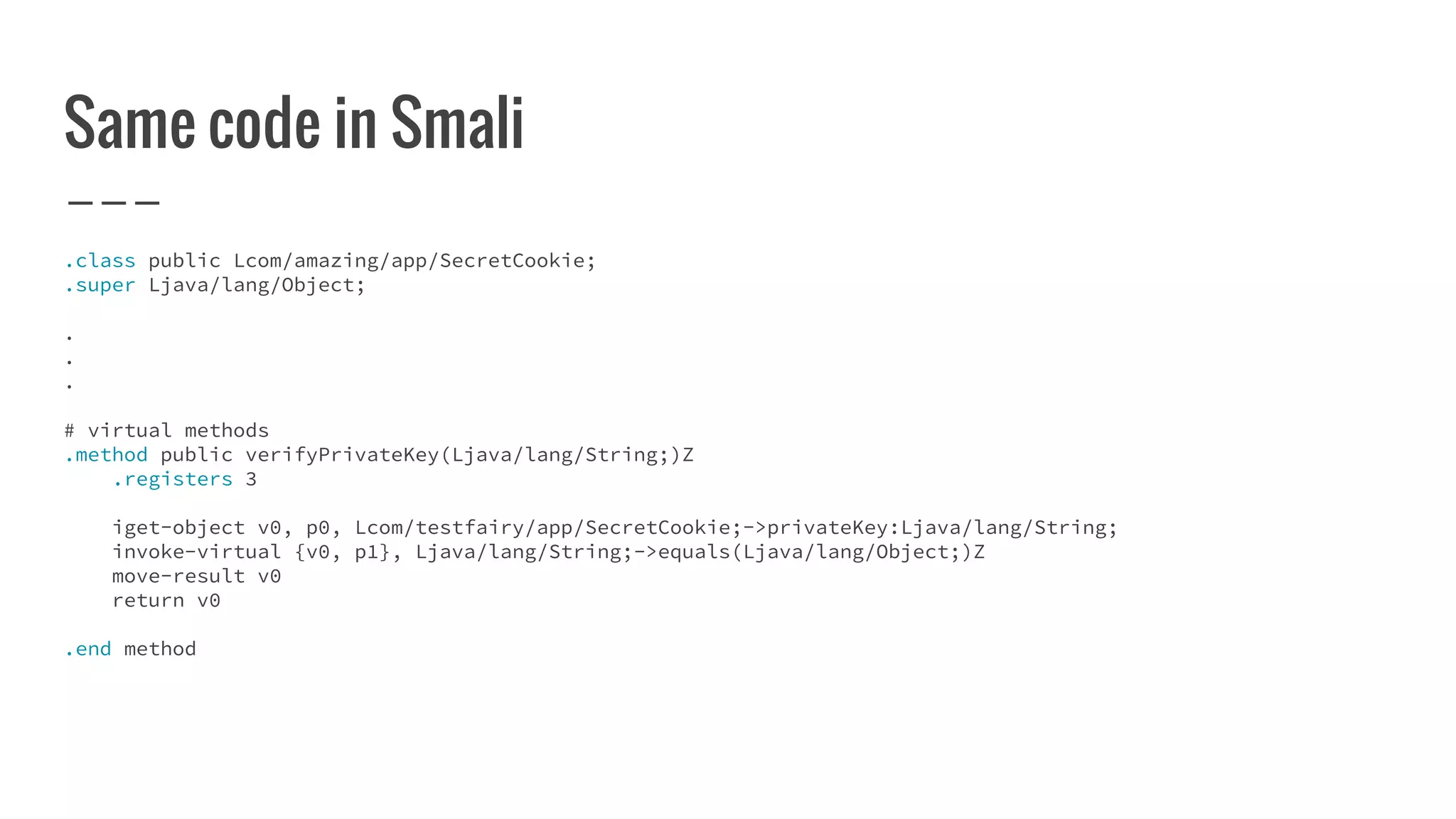 Same code in Smali
.class public Lcom/amazing/app/SecretCookie;
.super Ljava/lang/Object;
.
.
.
# virtual methods
.method public verifyPrivateKey(Ljava/lang/String;)Z
.registers 3
iget-object v0, p0, Lcom/testfairy/app/SecretCookie;->privateKey:Ljava/lang/String;
invoke-virtual {v0, p1}, Ljava/lang/String;->equals(Ljava/lang/Object;)Z
move-result v0
return v0
.end method
 