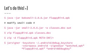 Let’s do this! =]
$ java -jar baksmali-2.0.6.jar FlappyBird.apk
# modify smali code #
$ java -jar smali-2.0.6.jar -o classes.dex out
$ zip FlappyBird.apk classes.dex
$ zip -d FlappyBird.apk META-INF/*
$ jarsigner -keystore ~/.android/debug.keystore
-storepass android -signedjar “patched.apk”
“FlappyBird.apk” “androiddebugkey”
 
