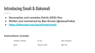 Introducing Smali & Baksmali
● Decompiles and compiles Dalvik (DEX) files
● Written and maintained by Ben Gruver (@JesusFreke)
● https://bitbucket.org/JesusFreke/smali/
Instructions include:
invoke-virtual if-eq new-instance
goto return-void add-int
 