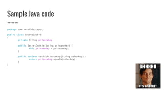 Sample Java code
package com.testfairy.app;
public class SecretCookie
{
private String privateKey;
public SecretCookie(String privateKey) {
this.privateKey = privateKey;
}
public boolean verifyPrivateKey(String otherKey) {
return privateKey.equals(otherKey);
}
}
 