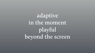 adaptive
in the moment
playful
beyond the screen
 