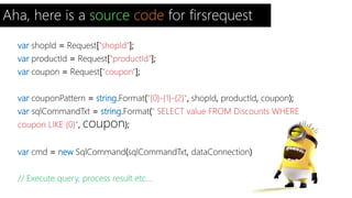 Aha, here is a source code for firsrequest 
var shopId = Request["shopId"]; 
var productId = Request["productId"]; 
var coupon = Request["coupon"]; 
var couponPattern = string.Format("{0}-{1}-{2}", shopId, productId, coupon); 
var sqlCommandTxt = string.Format(" SELECT value FROM Discounts WHERE 
coupon LIKE {0}", coupon); 
var cmd = new SqlCommand(sqlCommandTxt, dataConnection); 
// Execute query, process result etc... 
 