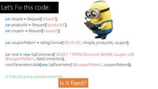Let’s Fix this code. 
var shopId = Request["shopId"]; 
var productId = Request["productId"]; 
var coupon = Request["coupon"]; 
var couponPattern = string.Format("{0}-{1}-{2}", shopId, productId, coupon); 
var cmd = new SqlCommand("SELECT * FROM Discounts WHERE coupon LIKE 
@couponPattern", dataConnection); 
cmd.Parameters.Add(new SqlParameter("@couponPattern", couponPattern)); 
// Execute query, process result etc... 
Is it fixed? 
 